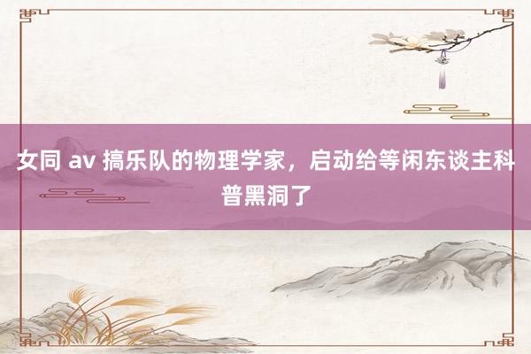 女同 av 搞乐队的物理学家，启动给等闲东谈主科普黑洞了