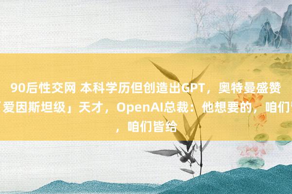 90后性交网 本科学历但创造出GPT，奥特曼盛赞为「爱因斯坦级」天才，OpenAI总裁：他想要的，咱们皆给