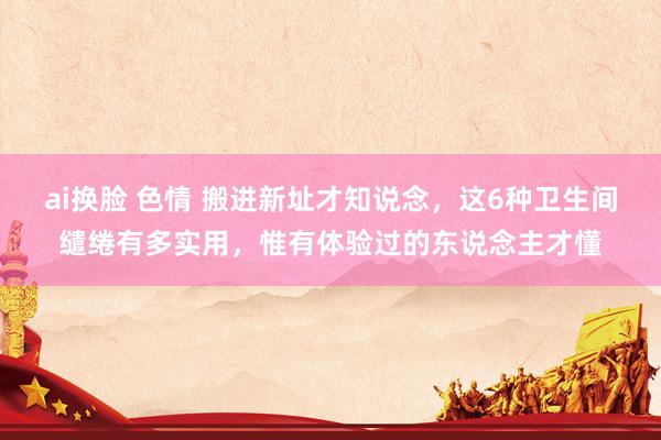 ai换脸 色情 搬进新址才知说念，这6种卫生间缱绻有多实用，惟有体验过的东说念主才懂