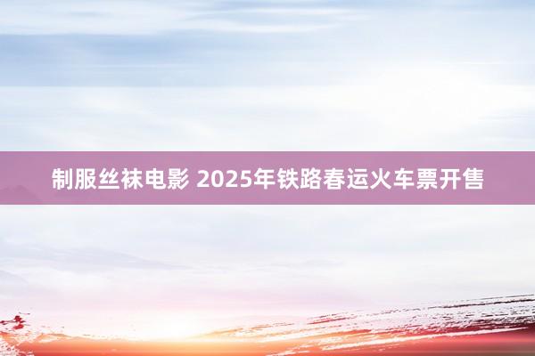 制服丝袜电影 2025年铁路春运火车票开售
