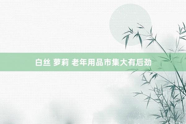 白丝 萝莉 老年用品市集大有后劲