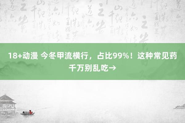 18+动漫 今冬甲流横行，占比99%！这种常见药千万别乱吃→
