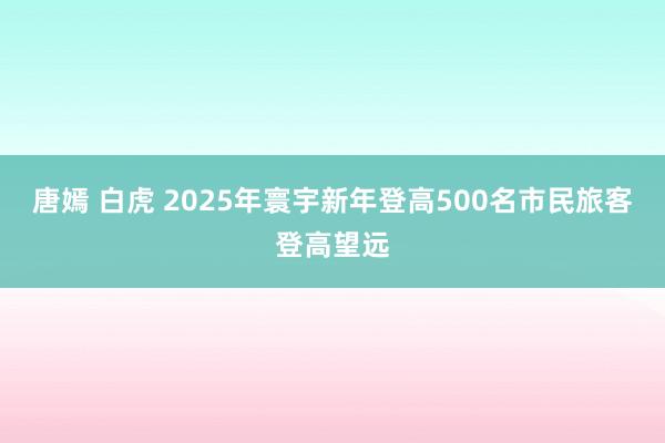 唐嫣 白虎 2025年寰宇新年登高500名市民旅客登高望远
