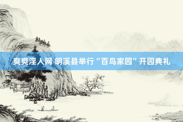 爽爽淫人网 明溪县举行“百鸟家园”开园典礼