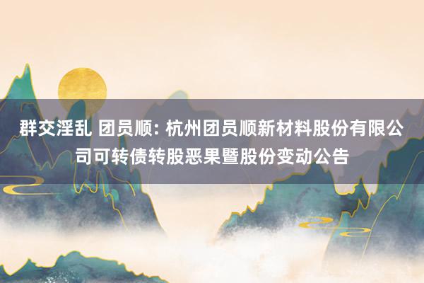 群交淫乱 团员顺: 杭州团员顺新材料股份有限公司可转债转股恶果暨股份变动公告