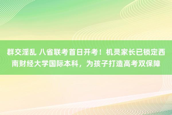 群交淫乱 八省联考首日开考！机灵家长已锁定西南财经大学国际本科，为孩子打造高考双保障