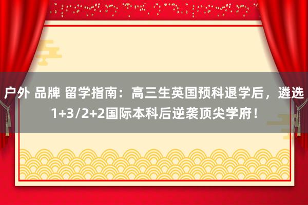 户外 品牌 留学指南：高三生英国预科退学后，遴选1+3/2+2国际本科后逆袭顶尖学府！