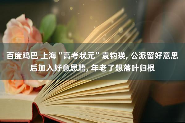百度鸡巴 上海“高考状元”袁钧瑛， 公派留好意思后加入好意思籍， 年老了想落叶归根