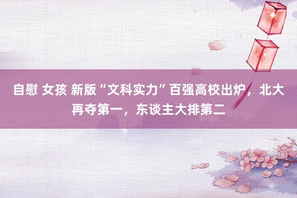 自慰 女孩 新版“文科实力”百强高校出炉，北大再夺第一，东谈主大排第二
