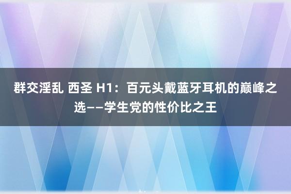 群交淫乱 西圣 H1：百元头戴蓝牙耳机的巅峰之选——学生党的性价比之王