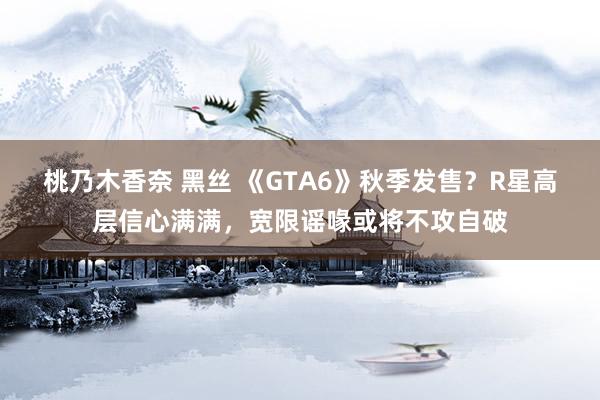 桃乃木香奈 黑丝 《GTA6》秋季发售？R星高层信心满满，宽限谣喙或将不攻自破