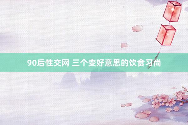 90后性交网 三个变好意思的饮食习尚