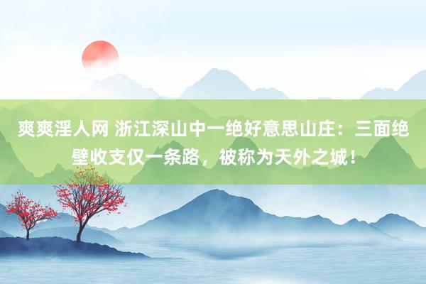 爽爽淫人网 浙江深山中一绝好意思山庄：三面绝壁收支仅一条路，被称为天外之城！