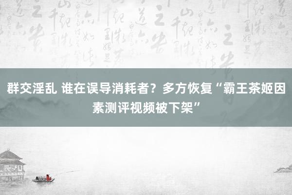 群交淫乱 谁在误导消耗者？多方恢复“霸王茶姬因素测评视频被下架”
