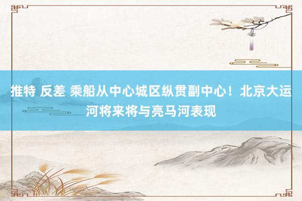 推特 反差 乘船从中心城区纵贯副中心！北京大运河将来将与亮马河表现