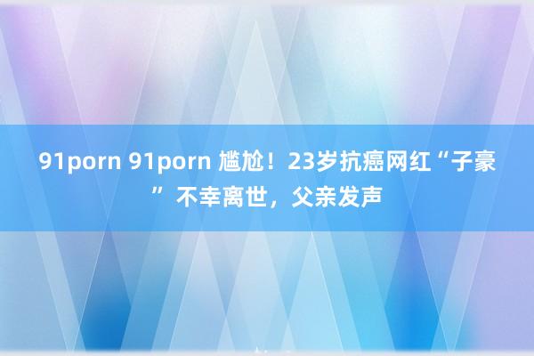 91porn 91porn 尴尬！23岁抗癌网红“子豪” 不幸离世，父亲发声