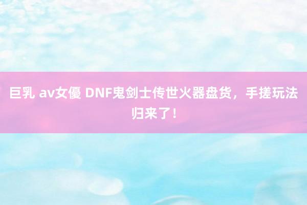 巨乳 av女優 DNF鬼剑士传世火器盘货，手搓玩法归来了！