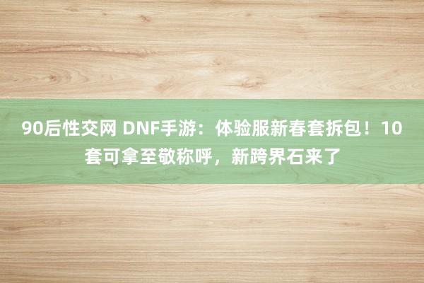 90后性交网 DNF手游：体验服新春套拆包！10套可拿至敬称呼，新跨界石来了