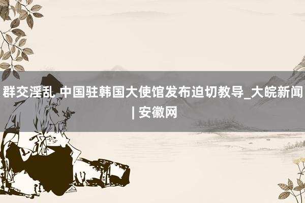 群交淫乱 中国驻韩国大使馆发布迫切教导_大皖新闻 | 安徽网