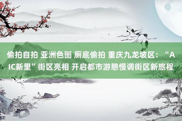 偷拍自拍 亚洲色图 厕底偷拍 重庆九龙坡区：“AIC新里”街区亮相 开启都市游憩慢调街区新旅程