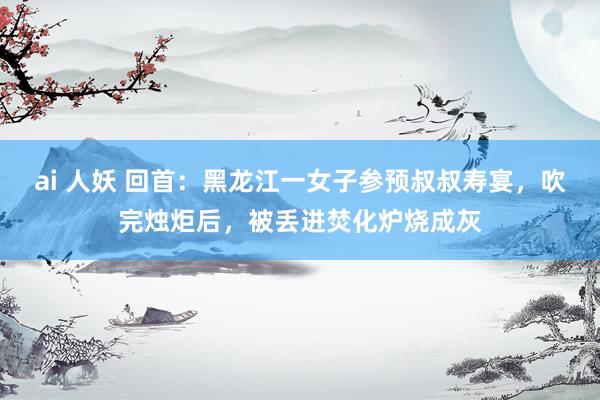 ai 人妖 回首：黑龙江一女子参预叔叔寿宴，吹完烛炬后，被丢进焚化炉烧成灰