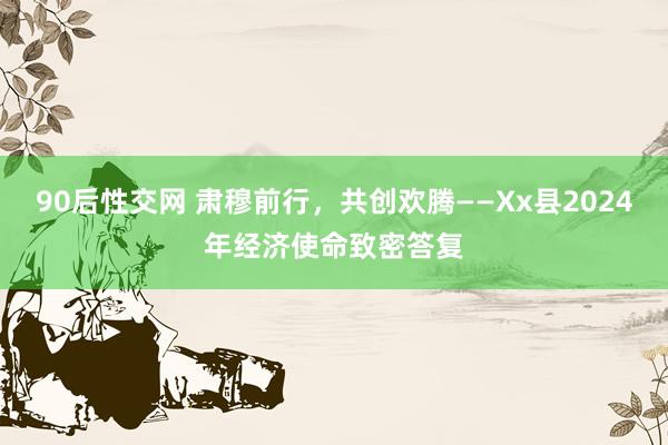90后性交网 肃穆前行，共创欢腾——Xx县2024年经济使命致密答复