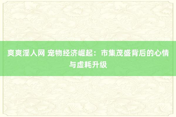 爽爽淫人网 宠物经济崛起：市集茂盛背后的心情与虚耗升级
