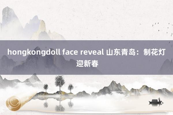 hongkongdoll face reveal 山东青岛：制花灯 迎新春