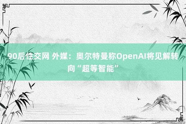 90后性交网 外媒：奥尔特曼称OpenAI将见解转向“超等智能”