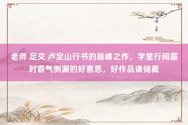 老师 足交 卢定山行书的巅峰之作，字里行间届时霸气侧漏的好意思，好作品请储藏