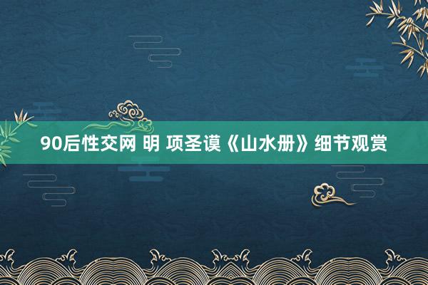 90后性交网 明 项圣谟《山水册》细节观赏