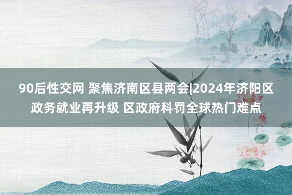 90后性交网 聚焦济南区县两会|2024年济阳区政务就业再升级 区政府科罚全球热门难点