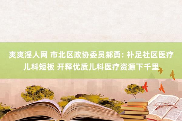 爽爽淫人网 市北区政协委员郝勇: 补足社区医疗儿科短板 开释优质儿科医疗资源下千里