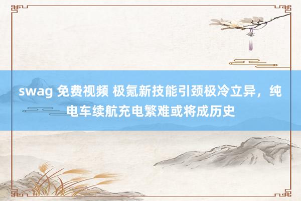 swag 免费视频 极氪新技能引颈极冷立异，纯电车续航充电繁难或将成历史