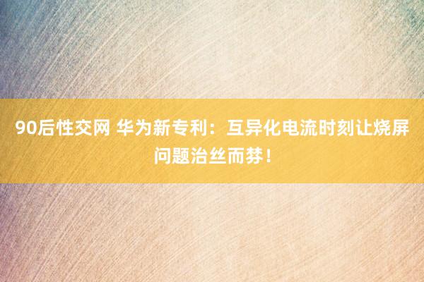 90后性交网 华为新专利：互异化电流时刻让烧屏问题治丝而棼！