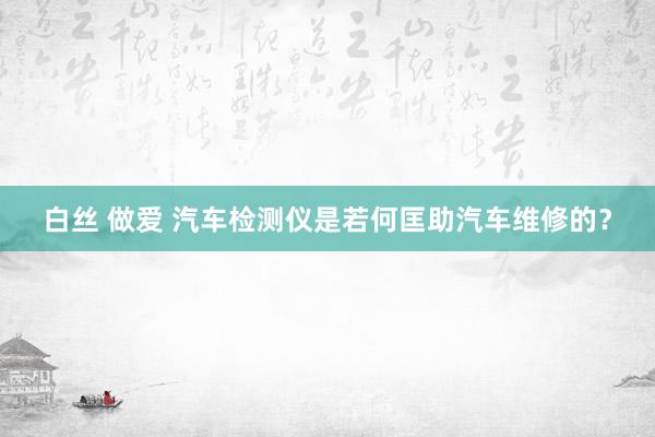 白丝 做爱 汽车检测仪是若何匡助汽车维修的？