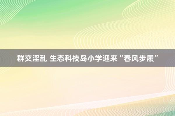 群交淫乱 生态科技岛小学迎来“春风步履”