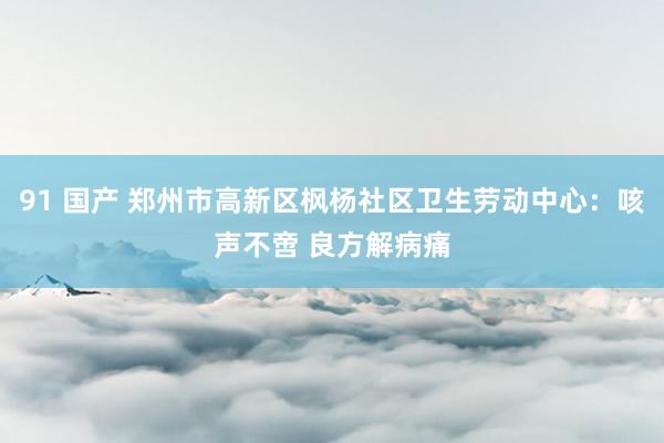 91 国产 郑州市高新区枫杨社区卫生劳动中心：咳声不啻 良方解病痛