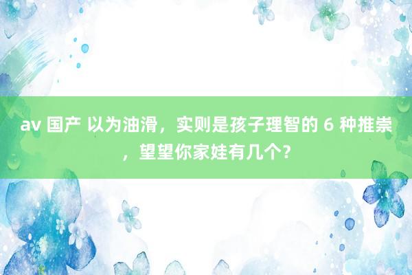 av 国产 以为油滑，实则是孩子理智的 6 种推崇，望望你家娃有几个？