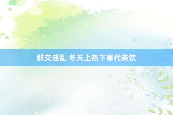 群交淫乱 冬天上热下寒代茶饮