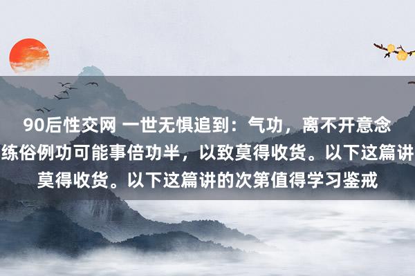 90后性交网 一世无惧追到：气功，离不开意念，但不可入静，那么练俗例功可能事倍功半，以致莫得收货。以下这篇讲的次第值得学习鉴戒