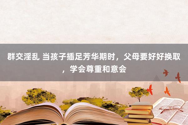 群交淫乱 当孩子插足芳华期时，父母要好好换取，学会尊重和意会