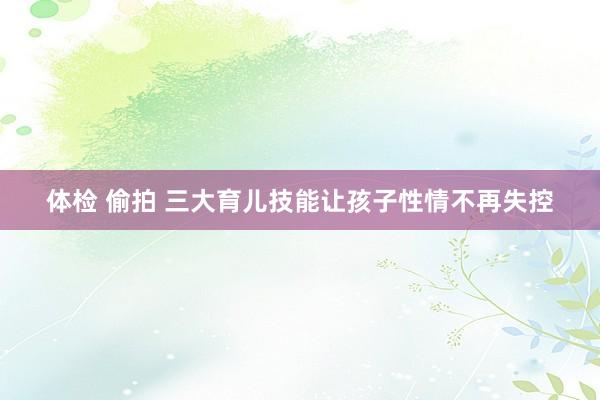 体检 偷拍 三大育儿技能让孩子性情不再失控