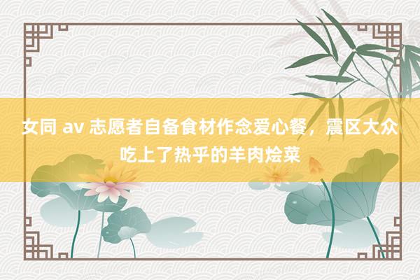 女同 av 志愿者自备食材作念爱心餐，震区大众吃上了热乎的羊肉烩菜