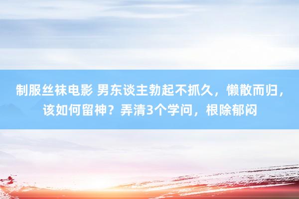 制服丝袜电影 男东谈主勃起不抓久，懒散而归，该如何留神？弄清3个学问，根除郁闷