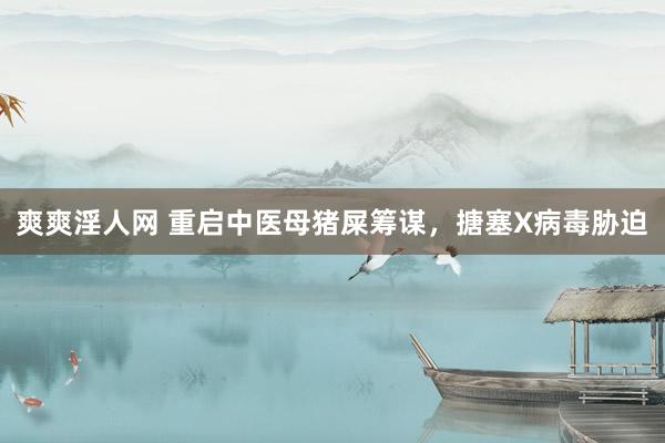 爽爽淫人网 重启中医母猪屎筹谋，搪塞X病毒胁迫