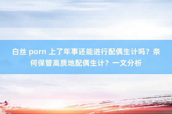 白丝 porn 上了年事还能进行配偶生计吗？奈何保管高质地配偶生计？一文分析
