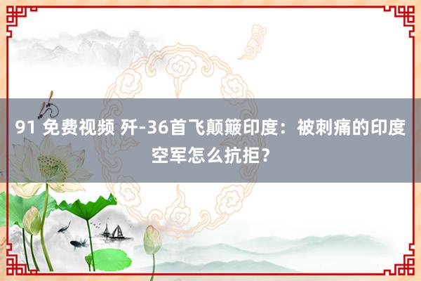 91 免费视频 歼-36首飞颠簸印度：被刺痛的印度空军怎么抗拒？