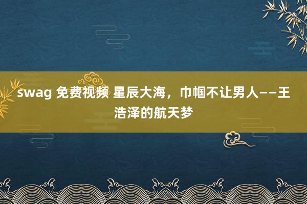 swag 免费视频 星辰大海，巾帼不让男人——王浩泽的航天梦