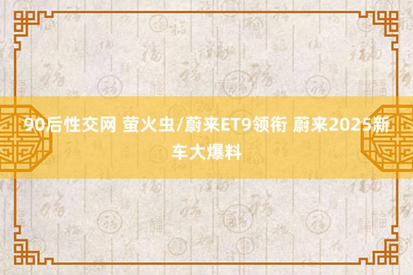90后性交网 萤火虫/蔚来ET9领衔 蔚来2025新车大爆料